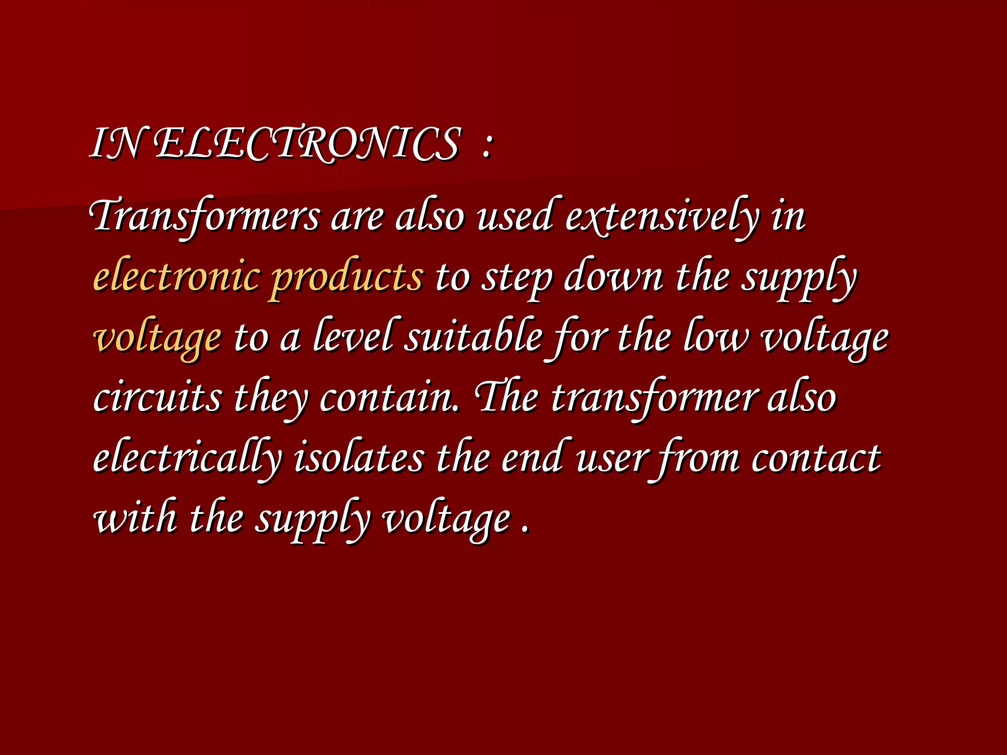 IN ELECTRONICS  : Transformers are also used extensively in  electronic products  to step down the supply  voltage  to a level suitable for the low voltage circuits they contain. The transformer also electrically isolates the end user from contact with the supply voltage . 