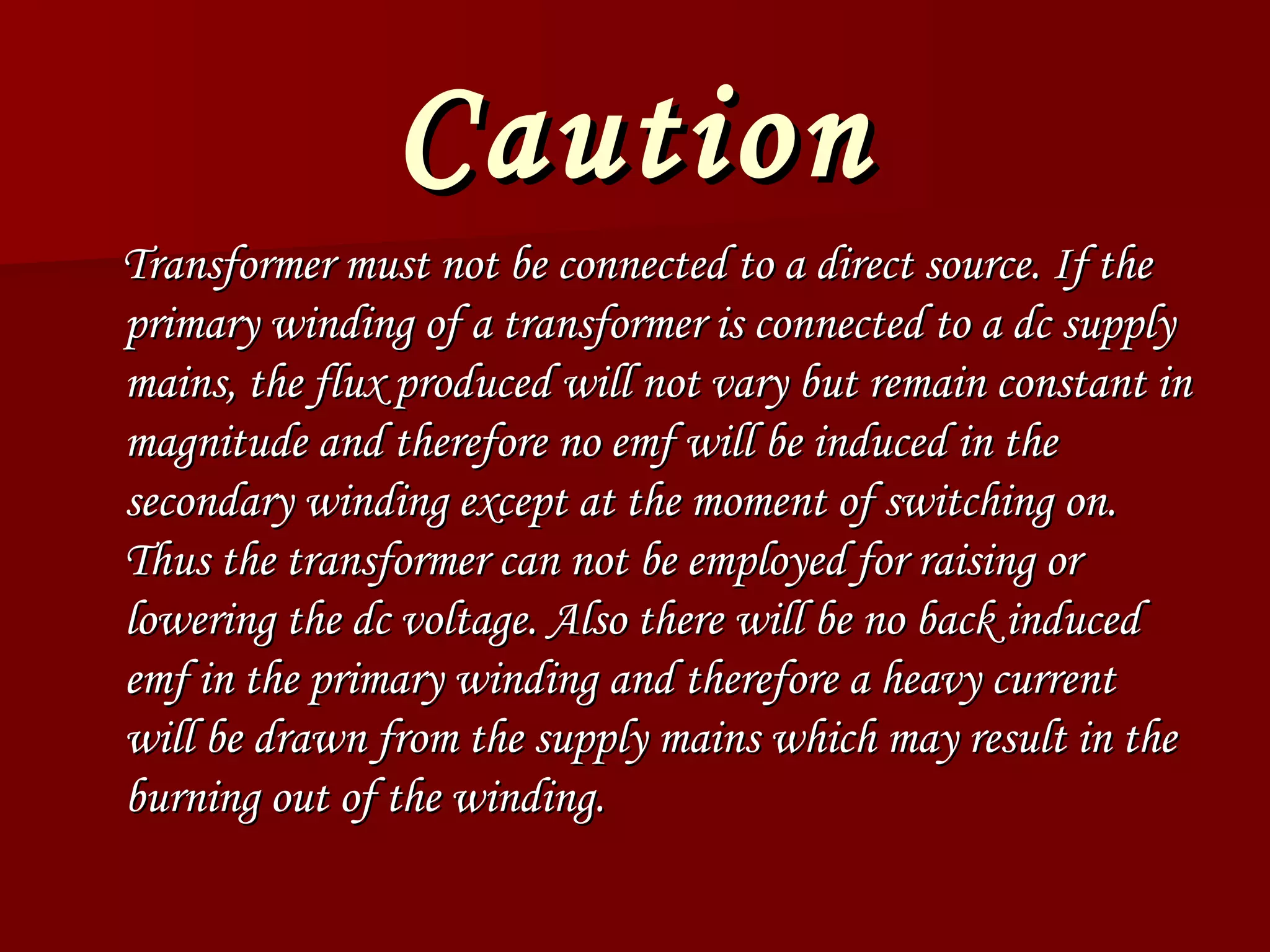 Caution      Transformer must not be connected to a direct source. If the primary winding of a transformer is connected to a dc supply mains, the flux produced will not vary but remain constant in magnitude and therefore no emf will be induced in the secondary winding except at the moment of switching on. Thus the transformer can not be employed for raising or lowering the dc voltage. Also there will be no back induced emf in the primary winding and therefore a heavy current will be drawn from the supply mains which may result in the burning out of the winding.  