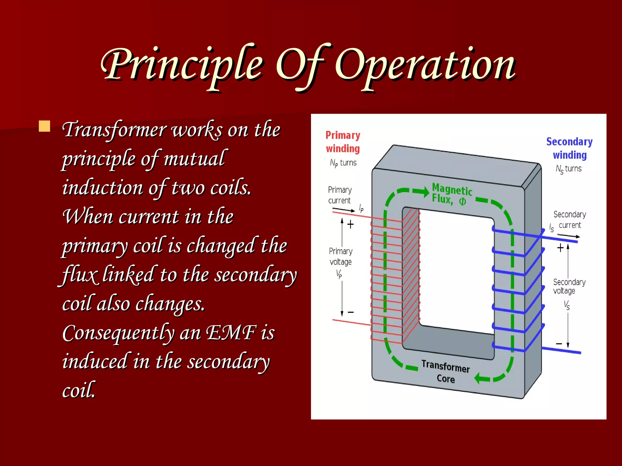 Principle Of Operation   Transformer works on the principle of mutual induction of two coils. When current in the primary coil is changed the flux linked to the secondary coil also changes. Consequently an EMF is induced in the secondary coil.  