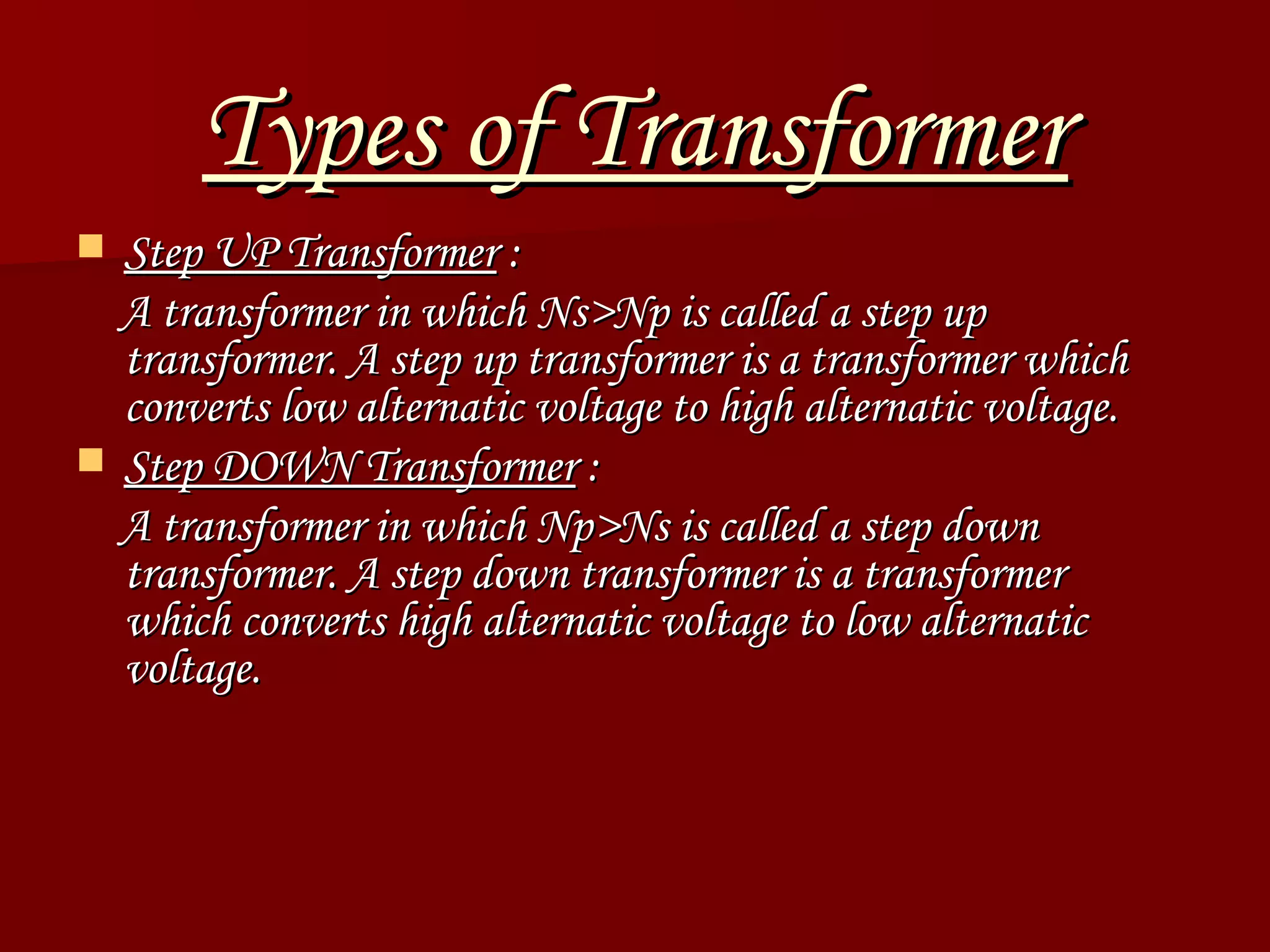 Types of Transformer Step UP Transformer  : A transformer in which Ns>Np is called a step up transformer. A step up transformer is a transformer which converts low alternatic voltage to high alternatic voltage.  Step DOWN Transformer  : A transformer in which Np>Ns is called a step down transformer. A step down transformer is a transformer which converts high alternatic voltage to low alternatic voltage.  