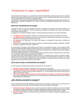 Transfusiones de sangre: compatibilidad
Una transfusión de sangre es un procedimiento médico relativamente sencillo durante el cual un paciente
recibe sangre o algún componente de la sangre a través de una vía intravenosa (IV). Esta vía es un tubo muy
fino que se introduce en la vena con una pequeña aguja.
Una transfusión de sangre es relativamente indolora,cualquier procedimiento que implique el pinchazo de una
aguja tiende a provocar ansiedad en los niños, por ello es conveniente entender cómo se hace una
transfusión.
Sobre las transfusiones de sangre
La sangre es como el medio de transporte del cuerpo. A medida que la sangre circula, lleva el oxígeno y los
nutrientes a todo el organismo. También recoge los productos de desecho y los lleva a los órganos
responsables de eliminarlos.
La sangre es una mezcla de células y líquido, y cada componente de ella tiene una función específica:
 Los glóbulos rojos transportan el oxígeno a los tejidos del cuerpo y eliminan el dióxido de carbono.
 Los glóbulos blancos defienden al cuerpo de las infecciones produciendo anticuerpos, que ayudan a
destruir los microorganismos extraños del cuerpo.
 Las plaquetas son fragmentos de células que ayudan a la coagulación, para evitar y controlar las
hemorragias.
 El plasma es la parte líquida de la sangre y contiene una mezcla de agua, proteínas, electrolitos, hidratos
de carbono, colesterol, hormonas y vitaminas.
Una transfusión de sangre puede utilizarse para reponer una pérdida de sangre o de una parte de ésta.
Aunque puede transfundirse sangre completa, esto se hace raras veces. Los glóbulos rojos, la parte que se
transfunde más a menudo, se utilizan para incrementar la capacidad de la sangre de transportar oxígeno y
para evitar el agotamiento y otras complicaciones.
Las transfusiones duran entre 1 y 4 horas,dependiendo de la cantidad y del tipo de sangre que se administre,
y no se requiere ningún tiempo especial de recuperación.
La mayor parte de las transfusiones se llevan a cabo en un hospital, pero cuando es necesario pueden
hacerse en otros lugares.En la mayoría de los casos,la sangre proviene de donantes voluntarios. La sangre
del donante, que se analiza cuidadosamente para garantizar su seguridad, debe ser del mismo grupo
sanguíneo que la sangre de la persona que la recibe.
¿Por qué se hace una transfusión de sangre?
Las tres razones principales para necesitar una transfusión de sangre son:
1. Pérdida de sangre durante una operación o por una herida o enfermedad.
2. Una incapacidad de producir suficiente sangre Algunas enfermedades ytratamientos pueden afectar la
capacidad de la médula ósea de producir sangre (p. ej., la quimioterapia disminuye la producción de
células sanguíneas nuevas).
3. Para evitar complicaciones derivadas de enfermedades de la sangre o trastornos hemorrágicos,
como la anemia falciforme,la talasemia o la anemia provocada por enfermedades renales,la hemofilia o la
enfermedad de von Willebrand.
¿De dónde procede la sangre?
Como no existe ningún producto artificial que pueda sustituir a la sangre, la sangre que se suministra en las
transfusiones debe ser donada. Hay tres maneras en las que se puede donar sangre:
1. Donación de sangre autóloga. A veces, cuando las personas saben de antemano que van a necesitar
una transfusión (para una operación quirúrgica programada,por ejemplo),pueden donar su propia sangre
de antemano. En general, los niños no donan su propia sangre hasta que pasan de los 12 años.
2. Donación directa. Ésta es la sangre que dona un familiar o un amigo con sangre compatible para un
paciente concreto.
 