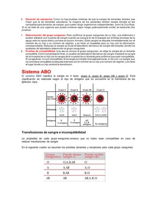 3. Donación de voluntarios. Como no hay pruebas médicas de que la sangre de donantes directos sea
mejor que la de donantes voluntarios, la mayoría de los pacientes reciben sangre donada en las
campañas para donación de sangre, que suelen dirigir organismos independientes, como la Cruz Roja.
Si no se trata de una urgencia que pueda conllevar algún riesgo potencialmente mortal, se realizarán dos
pruebas:
1. Determinación del grupo sanguíneo. Para confirmar el grupo sanguíneo de su hijo, una enfermera o
auxiliar extraerá una muestra de sangre cuando se coloque la vía IV (excepto por el breve pinchazo de la
aguja,esto no causa dolor y se hace en pocos minutos.) Esta sangre se etiqueta inmediatamente con el
nombre de su hijo y un número de registro, y se hace un brazalete para su hijo con la información
correspondiente. Después la sangre se envía al laboratorio del banco de sangre del hospital, donde l os
auxiliares de laboratorio determinan el grupo sanguíneo.
2. Pruebas de compatibilidad. Una vez se conoce el grupo sanguíneo, se elige la sangre de un donante
compatible.Como comprobación final, un auxiliar de laboratorio del banco de sangre mezclará la sa ngre
de la muestra de su hijo con la sangre de la muestra de un donante para confirmar que sean compatibles.
Si se aglutinan,no son compatibles.Si la sangre se mezcla homogéneamente, sí los son. La sangre que
se considera compatible se etiqueta entonces con el nombre de su hijo y el número de registro, y se lleva
al lugar donde su hijo recibirá la transfusión.
Sistema ABO
El sistema ABO clasifica la sangre en 4 tipos: grupo A, grupo B, grupo AB y grupo O. Esta
clasificación es realizada según el tipo de antígeno que se encuentre en la membrana de los
glóbulos rojos.
Transfusiones de sangre e incompatibilidad
La propiedad de cada grupo sanguíneo provoca que no todos sean compatibles en caso de
realizar transfusiones de sangre.
En el siguiente cuadro se resumen los posibles donantes y receptores para cada grupo sanguíneo
 