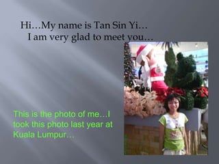 Hi…My name is Tan Sin Yi…    I am very glad to meet you… This is the photo of me…I took this photo last year at Kuala Lumpur… 