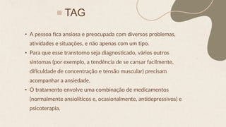 TAG
• A pessoa fica ansiosa e preocupada com diversos problemas,
atividades e situações, e não apenas com um tipo.
• Para que esse transtorno seja diagnosticado, vários outros
sintomas (por exemplo, a tendência de se cansar facilmente,
dificuldade de concentração e tensão muscular) precisam
acompanhar a ansiedade.
• O tratamento envolve uma combinação de medicamentos
(normalmente ansiolíticos e, ocasionalmente, antidepressivos) e
psicoterapia.
 