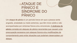 ATAQUE DE
PÂNICO E
SÍNDROME DO
PÂNICO
Um ataque de pânico é um período breve em que a pessoa sente
angústia, ansiedade ou medo extremos, que têm início súbito e são
acompanhados por sintomas físicos e/ou emocionais. A síndrome do
pânico consiste em ataques de pânico recorrentes que causam uma
preocupação excessiva com ataques futuros e/ou modificações de
comportamento para evitar situações que poderiam desencadear um
ataque.
 