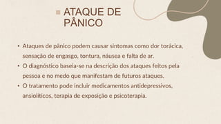 ATAQUE DE
PÂNICO
• Ataques de pânico podem causar sintomas como dor torácica,
sensação de engasgo, tontura, náusea e falta de ar.
• O diagnóstico baseia-se na descrição dos ataques feitos pela
pessoa e no medo que manifestam de futuros ataques.
• O tratamento pode incluir medicamentos antidepressivos,
ansiolíticos, terapia de exposição e psicoterapia.
 