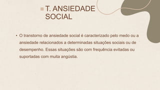 T. ANSIEDADE
SOCIAL
• O transtorno de ansiedade social é caracterizado pelo medo ou a
ansiedade relacionados a determinadas situações sociais ou de
desempenho. Essas situações são com frequência evitadas ou
suportadas com muita angústia.
 