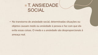 T. ANSIEDADE
SOCIAL
• No transtorno de ansiedade social, determinadas situações ou
objetos causam medo ou ansiedade à pessoa e faz com que ela
evite essas coisas. O medo e a ansiedade são desproporcionais à
ameaça real.
 