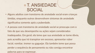T. ANSIEDADE
SOCIAL
• Alguns adultos com transtorno de ansiedade social eram crianças
tímidas, enquanto outros desenvolvem sintomas de ansiedade
significativa somente após a puberdade.
• A pessoa com transtorno de ansiedade social se preocupa com o
fato de que seu desempenho ou ações sejam considerados
inadequados. Em geral, ela teme que sua ansiedade se torne óbvia,
pois acredita que irá transpirar em excesso, apresentar rubor
facial, vomitar, tremer ou gaguejar. Ela também teme que possa
perder a sequência de pensamento ou não consiga encontrar
palavras para se expressar.
 