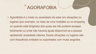 AGORAFOBIA
• Agorafobia é o medo ou ansiedade de estar em situações ou
lugares (por exemplo, no meio de uma multidão ou no shopping
ou quando está dirigindo) dos quais ela não poderia escapar
facilmente ou onde não haveria ajuda disponível se a pessoa
apresentar ansiedade intensa. Essas situações ou lugares são
com frequência evitados ou suportados com muita angústia.
 