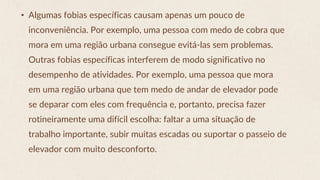 • Algumas fobias específicas causam apenas um pouco de
inconveniência. Por exemplo, uma pessoa com medo de cobra que
mora em uma região urbana consegue evitá-las sem problemas.
Outras fobias específicas interferem de modo significativo no
desempenho de atividades. Por exemplo, uma pessoa que mora
em uma região urbana que tem medo de andar de elevador pode
se deparar com eles com frequência e, portanto, precisa fazer
rotineiramente uma difícil escolha: faltar a uma situação de
trabalho importante, subir muitas escadas ou suportar o passeio de
elevador com muito desconforto.
 