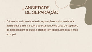 ANSIEDADE
DE SEPARAÇÃO
• O transtorno de ansiedade de separação envolve ansiedade
persistente e intensa sobre se estar longe de casa ou separado
de pessoas com as quais a criança tem apego, em geral a mãe
ou o pai.
 