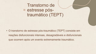 Transtorno de
estresse pós-
traumático (TEPT)
• O transtorno de estresse pós-traumático (TEPT) consiste em
reações disfuncionais intensas, desagradáveis e disfuncionais
que ocorrem após um evento extremamente traumático.
 