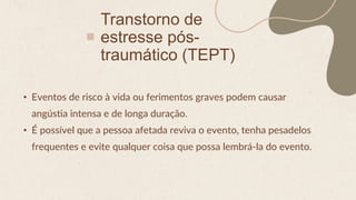 Transtorno de
estresse pós-
traumático (TEPT)
• Eventos de risco à vida ou ferimentos graves podem causar
angústia intensa e de longa duração.
• É possível que a pessoa afetada reviva o evento, tenha pesadelos
frequentes e evite qualquer coisa que possa lembrá-la do evento.
 