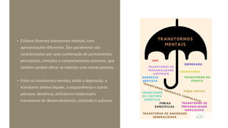 • Existem diversos transtornos mentais, com
apresentações diferentes. Eles geralmente são
caracterizados por uma combinação de pensamentos,
percepções, emoções e comportamento anormais, que
também podem afetar as relações com outras pessoas.
• Entre os transtornos mentais, estão a depressão, o
transtorno afetivo bipolar, a esquizofrenia e outras
psicoses, demência, deficiência intelectual e
transtornos de desenvolvimento, incluindo o autismo.
 