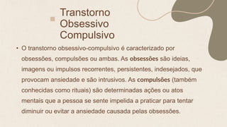 Transtorno
Obsessivo
Compulsivo
• O transtorno obsessivo-compulsivo é caracterizado por
obsessões, compulsões ou ambas. As obsessões são ideias,
imagens ou impulsos recorrentes, persistentes, indesejados, que
provocam ansiedade e são intrusivos. As compulsões (também
conhecidas como rituais) são determinadas ações ou atos
mentais que a pessoa se sente impelida a praticar para tentar
diminuir ou evitar a ansiedade causada pelas obsessões.
 