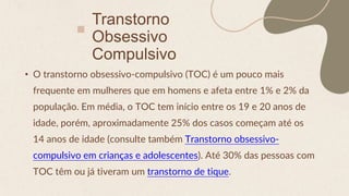Transtorno
Obsessivo
Compulsivo
• O transtorno obsessivo-compulsivo (TOC) é um pouco mais
frequente em mulheres que em homens e afeta entre 1% e 2% da
população. Em média, o TOC tem início entre os 19 e 20 anos de
idade, porém, aproximadamente 25% dos casos começam até os
14 anos de idade (consulte também Transtorno obsessivo-
compulsivo em crianças e adolescentes). Até 30% das pessoas com
TOC têm ou já tiveram um transtorno de tique.
 