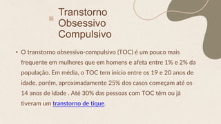 Transtorno
Obsessivo
Compulsivo
• O transtorno obsessivo-compulsivo (TOC) é um pouco mais
frequente em mulheres que em homens e afeta entre 1% e 2% da
população. Em média, o TOC tem início entre os 19 e 20 anos de
idade, porém, aproximadamente 25% dos casos começam até os
14 anos de idade . Até 30% das pessoas com TOC têm ou já
tiveram um transtorno de tique.
 