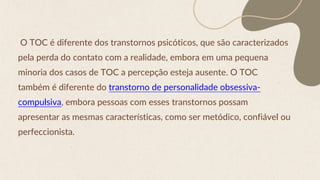 O TOC é diferente dos transtornos psicóticos, que são caracterizados
pela perda do contato com a realidade, embora em uma pequena
minoria dos casos de TOC a percepção esteja ausente. O TOC
também é diferente do transtorno de personalidade obsessiva-
compulsiva, embora pessoas com esses transtornos possam
apresentar as mesmas características, como ser metódico, confiável ou
perfeccionista.
 