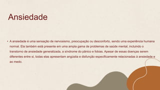 Ansiedade
• A ansiedade é uma sensação de nervosismo, preocupação ou desconforto, sendo uma experiência humana
normal. Ela também está presente em uma ampla gama de problemas de saúde mental, incluindo o
transtorno de ansiedade generalizada, a síndrome do pânico e fobias. Apesar de essas doenças serem
diferentes entre si, todas elas apresentam angústia e disfunção especificamente relacionadas à ansiedade e
ao medo.
 