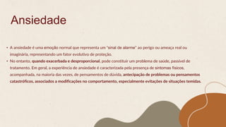 Ansiedade
• A ansiedade é uma emoção normal que representa um “sinal de alarme” ao perigo ou ameaça real ou
imaginária, representando um fator evolutivo de proteção.
• No entanto, quando exacerbada e desproporcional, pode constituir um problema de saúde, passível de
tratamento. Em geral, a experiência de ansiedade é caracterizada pela presença de sintomas físicos,
acompanhada, na maioria das vezes, de pensamentos de dúvida, antecipação de problemas ou pensamentos
catastróficos, associados a modificações no comportamento, especialmente evitações de situações temidas.
 