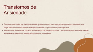Transtornos de
Ansiedade
• É caracterizada como um transtorno mental quando se torna uma emoção desagradável e incômoda, que
surge sem um estímulo externo ameaçador definido ou proporcional para explicá-la.
• Nesses casos, intensidade, duração ou frequência são desproporcionais, causam sofrimento ao sujeito e estão
associadas a prejuízo no desempenho social ou profissional.
 