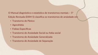 O Manual diagnóstico e estatístico de transtornos mentais – 5ª
Edição Revisada (DSM-5) classifica os transtornos de ansiedade em:
• Transtorno de Pânico
• Agorafobia
• Fobias Específicas
• Transtorno de Ansiedade Social ou fobia social
• Transtorno de Ansiedade Generalizada
• Transtorno de Ansiedade de Separação
 