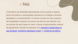 TAG
O transtorno de ansiedade generalizada ocorre quando a pessoa
sente nervosismo e preocupação excessivos em relação a diversas
atividades ou acontecimentos. O número de dias em que a pessoa
tem ansiedade é superior ao número de dias em que não tem, por
um período de seis meses ou mais. A causa é desconhecida, embora
ela geralmente coexista em pessoas com transtorno relacionado ao
uso de álcool, transtorno depressivo maior ou síndrome do pânico.
 