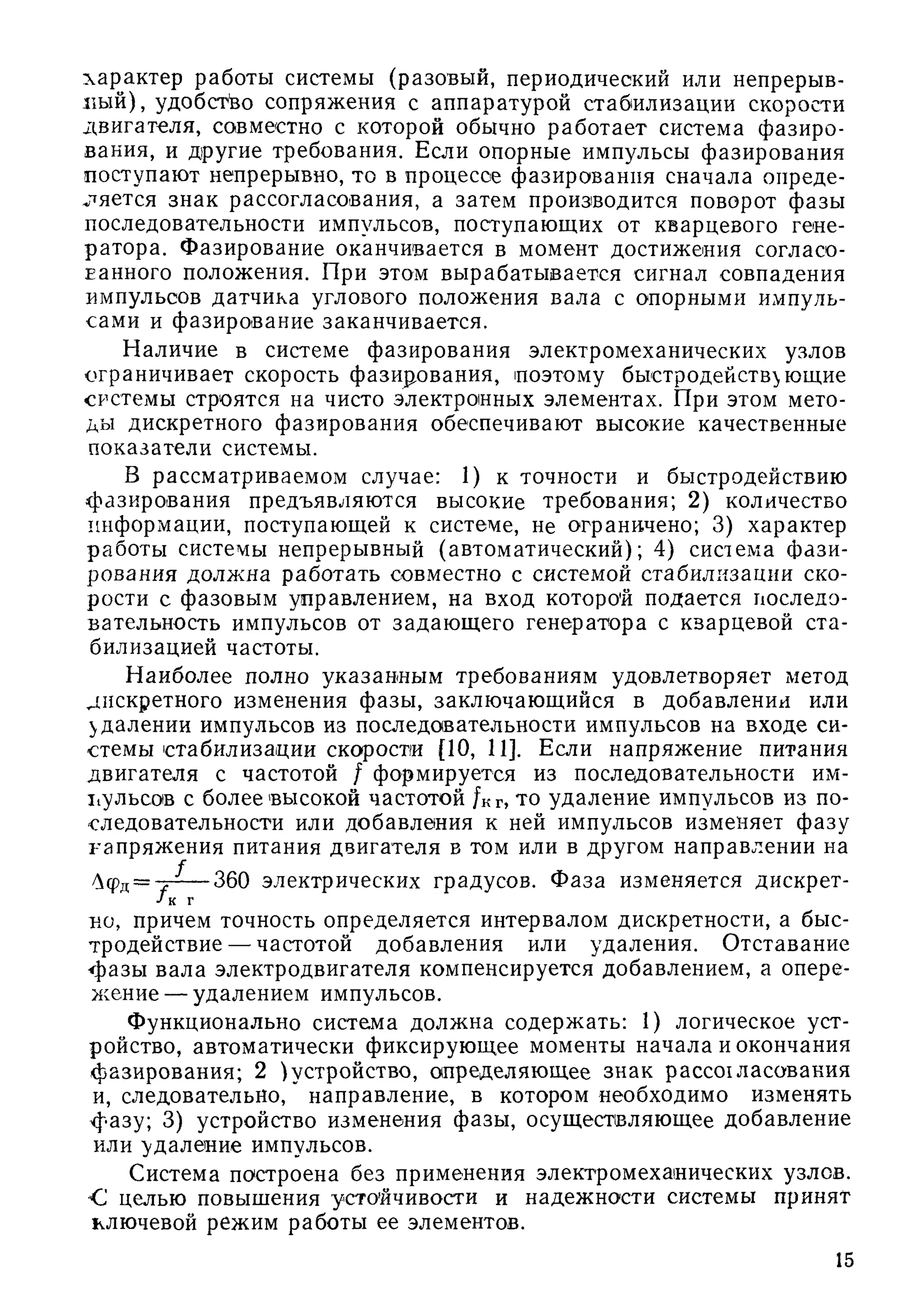 характер работы системы (разовый, периодический или непрерыв­
ный), удобство сопряжения с аппаратурой стабилизации скорости
двигателя, совместно с которой обычно работает система фазиро­
вания, и другие требования. Если опорные импульсы фазирования
поступают непрерывно, то в процессе фазирования сначала опреде­
ляется знак рассогласования, а затем производится поворот фазы
последовательности импульсов, поступающих от кварцевого гене­
ратора. Фазирование оканчивается в момент достижения согласо­
ванного положения. При этом вырабатывается сигнал совпадения
импульсов датчика углового положения вала с опорными импуль­
сами и фазирование заканчивается.
Наличие в системе фазирования электромеханических узлов
ограничивает скорость фазир.ования, поэтому быстродействующие
системы строятся на чисто электронных элементах. При этом мето­
ды дискретного фазирования обеспечивают высокие качественные
показатели системы.
В рассматриваемом случае: 1) к точности и быстродействию
фазирования предъявляются высокие требования; 2 ) количество
информации, поступающей к системе, не ограничено; 3) характер
работы системы непрерывный (автоматический); 4) система ф ази­
рования долж на работать совместно с системой стабилизации ско­
рости с фазовым управлением, на вход которой подается последо­
вательность импульсов от задающ его генератора с кварцевой ста­
билизацией частоты.
Наиболее полно указанным требованиям удовлетворяет метод
дискретного изменения фазы, заключающийся в добавлении или
удалении импульсов из последовательности импульсов на входе си­
стемы стабилизации скорости [10, И]. Если напряжение питания
двигателя с частотой / формируется из последовательности им-
11ульсов с более высокой частотой /кг, то удаление импульсов из по­
следовательности или добавления к ней импульсов изменяет фазу
напряжения питания двигателя в том или в другом направлении на
/Уфд= -Д — 360 электрических градусов. Ф аза изменяется дискрет-
Jк г
но, причем точность определяется интервалом дискретности, а быс­
тродействие— частотой добавления или удаления. Отставание
ф азы вала электродвигателя компенсируется добавлением, а опере­
жение — удалением импульсов.
Функционально система должна содержать: 1) логическое уст­
ройство, автоматически фиксирующее моменты начала и окончания
фазирования; 2 ) устройство, определяющее знак рассохласовакия
и, следовательно," направление, в котором необходимо изменять
ф азу; 3) устройство изменения фазы, осуществляющее добавление
или удаление импульсов.
Система построена без применения электромеханических узлов.
*С целью повышения устойчивости и надежности системы принят
ключевой режим работы ее элементов.
15
 