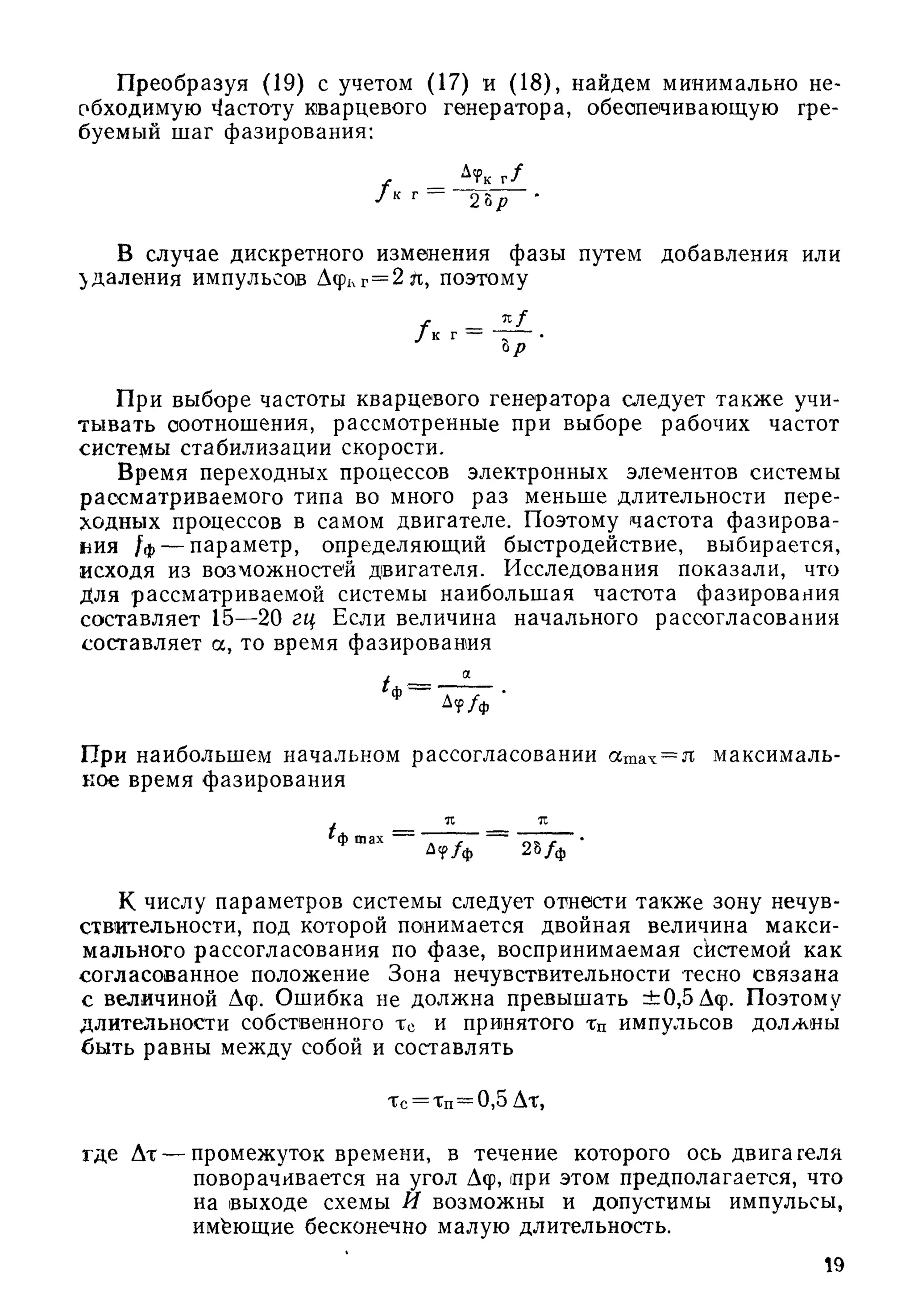 П реобразуя (19) с учетом (17) и (18), найдем минимально не­
обходимую Частоту кварцевого генератора, обеспечивающую тре­
буемый шаг фазирования;
^ г /
2 Ьр •
В случае дискретного изменения фазы путем добавления или
удаления импульсов Афкг = 2 л, поэтому
f - J i L/ к г —
ьр
При выборе частоты кварцевого генератора следует такж е учи­
тывать соотношения, рассмотренные при выборе рабочих частот
системы стабилизации скорости.
Время переходных процессов электронных элементов системы
рассматриваемого типа во много раз меньше длительности пере­
ходных процессов в самом двигателе. Поэтому частота ф азирова­
ния /ф — параметр, определяющий быстродействие, выбирается,
исходя из возможностей двигателя. Исследования показали, что
Для рассматриваемой системы наибольщая частота фазирования
составляет 15—20 гц Если величина начального рассогласования
составляет а, то время фазирования
при наибольщем начальном рассогласовании атах = я максималь­
ное время фазирования
К числу параметров системы следует отнести такж е зону нечув­
ствительности, под которой понимается двойная величина макси­
мального рассогласования по фазе, воспринимаемая скстемой как
согласованное положение Зона нечувствительности тесно связана
с величиной Дф. Ощибка не должна превыщать ± 0,5 Дф. Поэтому
длительности собственного Тс и принятого Тц импульсов должны
быть равны между собой и составлять
Тс = Тп=0,5 Дт,
где Дт — промежуток времени, в течение которого ось двигателя
поворачивается на угол Дф, при этом предполагается, что
на выходе схемы И возможны и допустимы импульсы,
имеющие бесконечно малую длительность.
19
 