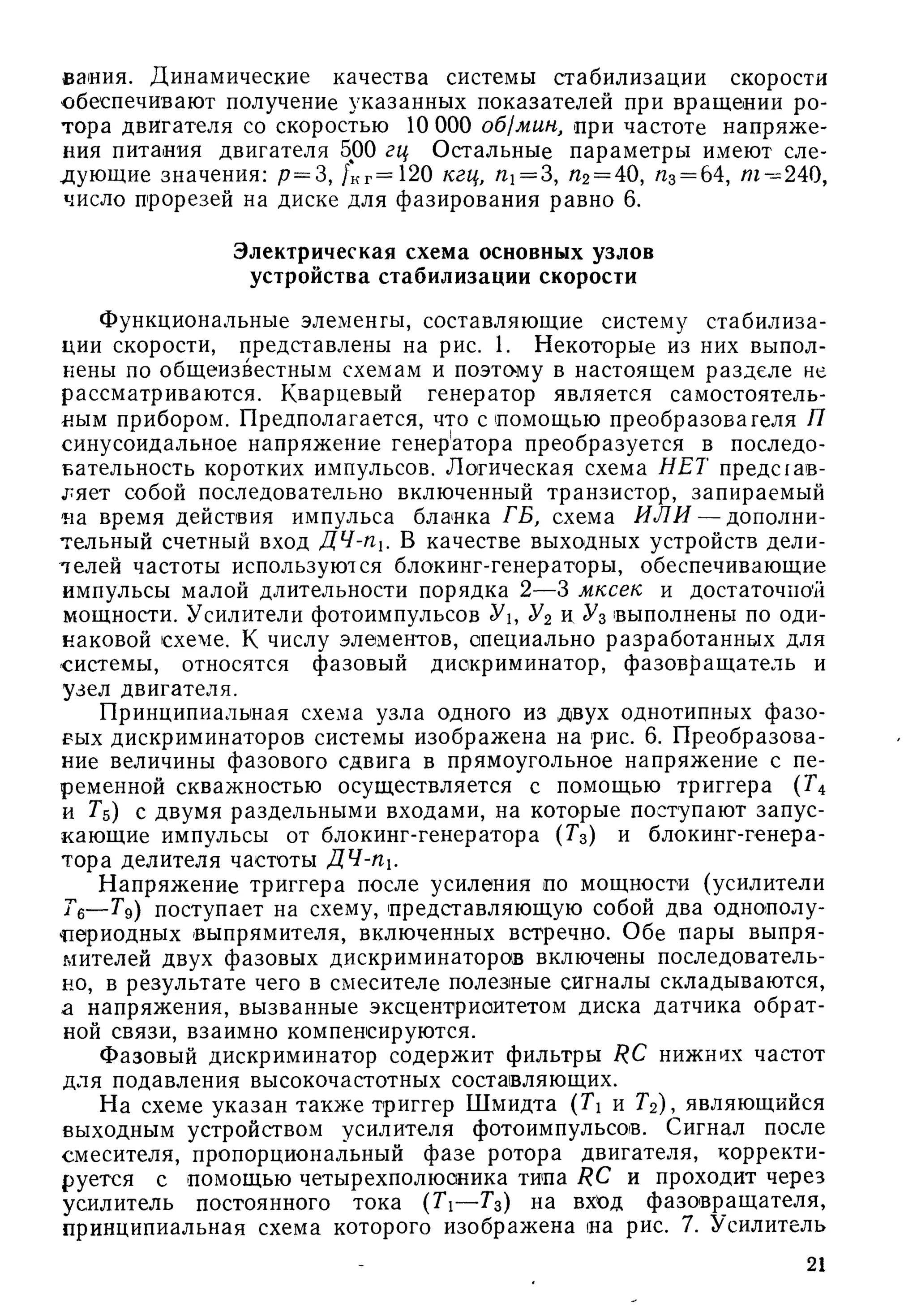вания. Динамические качества системы стабилизации скорости
обеспечивают получение указанных показателей при вращении ро­
тора двигателя со скоростью 10 ООО об1мин, при частоте напряж е­
ния питания двигателя 500 гц Остальные параметры имеют сле­
дующие значения: /7= 3, /кг= 120 кгц, /Zi = 3, /72= 40, /гз= 64, /77^240,
число прорезей на диске для фазирования равно 6.
Электрическая схема основных узлов
устройства стабилизации скорости
Функциональные элементы, составляющие систему стабилиза­
ции скорости, представлены на рис. 1. Некоторые из них выпол­
нены по общеизвестным схемам и поэтому в настоящем разделе не
рассматриваются. Кварцевый генератор является самостоятель­
ным прибором. Предполагается, что с помощью преобразователя П
синусоидальное напряжение генерА ора преобразуется в последо­
вательность коротких импульсов. Логическая схема НЕТ предсхав-
ляет собой последовательно включенный транзистор, запираемый
па время действия импульса бланка ГБ, схема И Л И — дополни­
тельный счетный вход ДЧ-Пх. В качестве выходных устройств дели-
лелей частоты используются блокинг-генераторы, обеспечивающие
импульсы малой длительности порядка 2—3 мксек и достаточной
мощности. Усилители фотоимпульсов У, У2 и ^3 выполнены по оди­
наковой схеме. К числу элементов, специально разработанных для
системы, относятся фазовый дискриминатор, фазовращ атель и
узел двигателя.
Принципиальная схема узла одного из двух однотипных ф азо­
вых дискриминаторов системы изображена на рис. 6. П реобразова­
ние величины фазового сдвига в прямоугольное напряжение с пе­
ременной скважностью осуществляется с помощью триггера (Г4
и Гб) с двумя раздельными входами, на которые поступают запус­
кающие импульсы от блокинг-генератора (Гз) и блокинг-генера-
тора делителя частоты ДЧ-Пх.
Н апряжение триггера после усиления по мощности (усилители
Гб— Гд) поступает на схему, представляющ ую собой два однополу-
цериодных выпрямителя, включенных встречно. Обе пары выпря­
мителей двух фазовых дискриминаторов включены последователь­
но, в результате чего в смесителе полезные сигналы складываются,
а напряжения, вызванные эксцентриситетом диска датчика обрат­
ной связи, взаимно компенсируются.
Фазовый дискриминатор содержит фильтры RC нижних частот
для подавления высокочастотных составляющих.
Н а схеме указан такж е триггер Ш мидта {Тх и Гг), являющийся
выходным устройством усилителя фотоимпульсое. Сигнал после
смесителя, пропорциональный фазе ротора двигателя, корректи­
руется с помощью четырехполюсника типа RC и проходит через
усилитель постоянного тока (Ti— Г 3 ) на вход фазовращ ателя,
принципиальная схема которого изображена на рис. 7. Усилитель
21
 