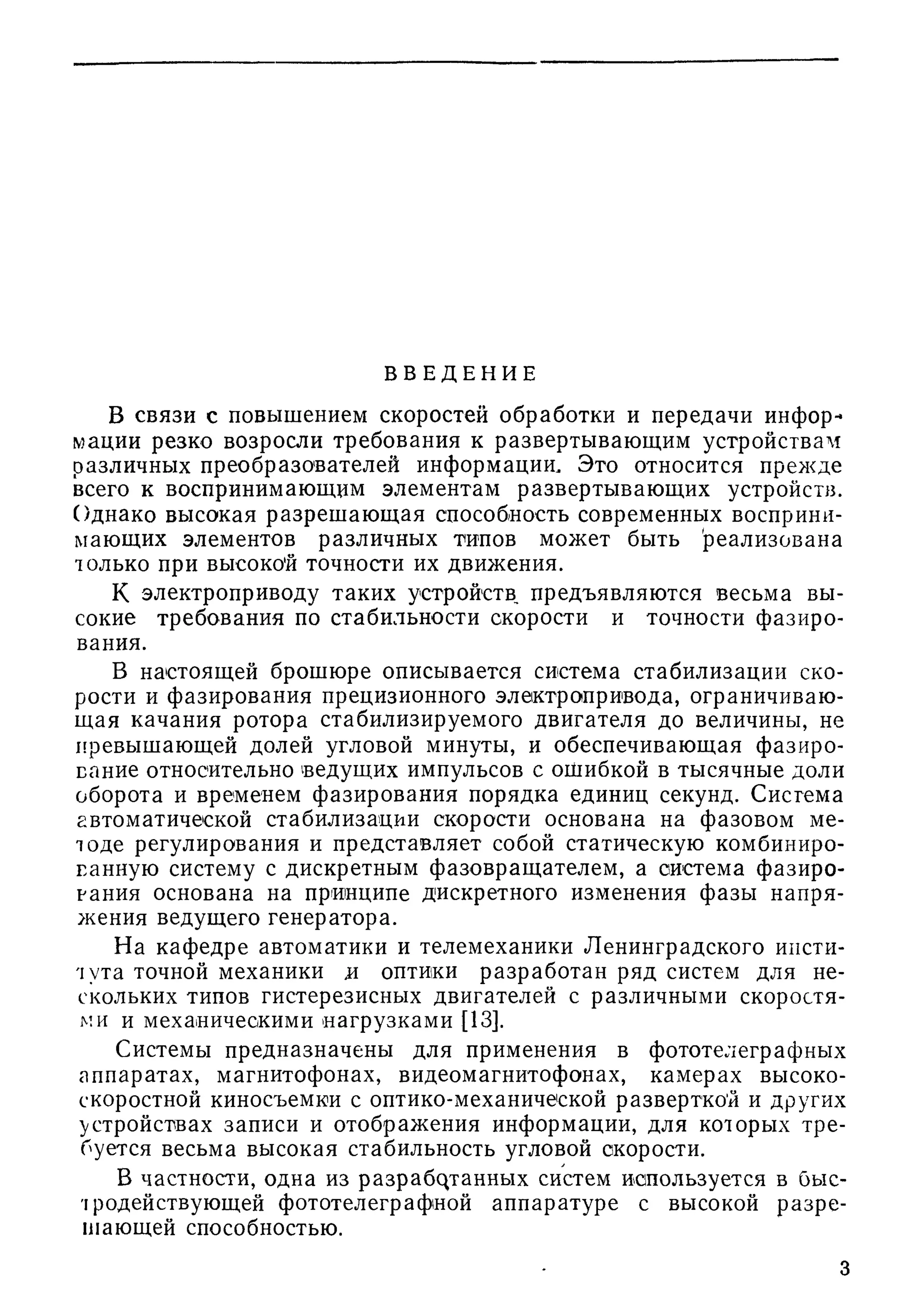 В В Е Д Е Н И Е
В СВЯЗИ с повышением скоростей обработки и передачи инфор-*
^?aции резко возросли требования к развертывающим устройствам
различных преобразователей информации. Это относится прежде
всего к воспринимающим элементам развертывающих устройст}з.
Однако высокая разреш аю щ ая способность современных восприни­
мающих элементов различных типов может быть реализована
только при высокой точности их движения.
К электроприводу таких устройств, предъявляются весьма вы­
сокие требования по стабильности скорости и точности фазиро­
вания,
В настоящей брошюре описывается система стабилизации ско­
рости и фазирования прецизионного электропривода, ограничиваю­
щ ая качания ротора стабилизируемого двигателя до величины, не
превышающей долей угловой минуты, и обеспечивающая фазиро­
вание относительно ведущих импульсов с оЩибкой в тысячные доли
оборота и временем фазирования порядка единиц секунд. Система
автоматической стабилизации скорости основана на фазовом ме­
тоде регулирования и представляет собой статическую комбиниро­
ванную систему с дискретным фазовращ ателем, а система фазиро­
вания основана на принципе дискретного изменения фазы напря­
жения ведущего генератора.
На кафедре автоматики и телемеханики Ленинградского инсти­
тута точной механики и оптики разработан ряд систем для не­
скольких типов гистерезисных двигателей с различными скоростя­
ми и механическими нагрузками [13].
Системы предназначены для применения в фототелеграфных
аппаратах, магнитофонах, видеомагнитофонах, камерах высоко­
скоростной киносъемки с оптико-механической разверткой и других
устройствах записи и отображения информации, для которых тре­
буется весьма высокая стабильность угловой скорости.
В частности, одна из p a3p a6qiaHHbix систем используется в быс­
тродействующей фототелеграфной аппаратуре с высокой разре­
шающей способностью.
 