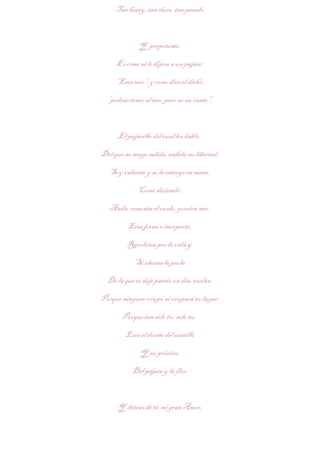 Tan heavy, tan duro, tan pesado



              Y prepotente.

     Es como si le dijera a un pájaro:

     “Eres mío”; y como dice el dicho:

  “podrás tener al ave, pero no su canto”.



      El pajarillo del cual les hablo,

Del que no tengo salida, anhela su libertad.

   Soy valiente y se la entrego en mano;

             Como diciendo:

   Anda, remonta el vuelo, gorrión mío.

          Eres joven e inexperto,

         Revolotea por la vida y,

            Si añoras la jaula

  De la que te dejé partir un día, vuelve.

Porque ninguno ocupó ni ocupará tu lugar.

       Porque tan sólo tú, sólo tú,

         Eres el dueño del castillo

              Y su prisión;

           Del pájaro y la flor.



      Y detrás de ti, mi gran Amor;
 