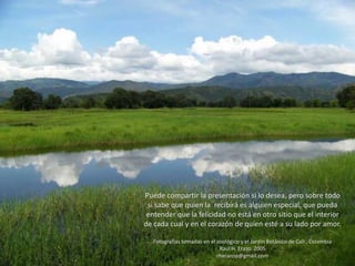 Puede compartir la presentación si lo desea, pero sobre todo
si sabe que quien la recibirá es alguien especial, que pueda
entender que la felicidad no está en otro sitio que el interior
de cada cual y en el corazón de quien esté a su lado por amor.
Fotografías tomadas en el zoológico y el Jardin Botánico de Cali , Colombia
Raul H. Erazo. 2005
rherazop@gmail.com
 