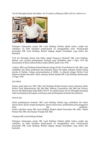 Tan Sri Mustapha Kamal Abu Bakar. No.22 richest in Malaysia 2006 US$120m (RM440.4m)
Walaupun kebanyakan projek MK Land Holdings Berhad adalah berkos rendah dan
sederhana, ini tidak bermakna projek-projek itu menggadaikan mutu. Projek-projek
perumahan MK Land Holdings Berhad lengkap dengan kemudahan yang terkini dan
berkualiti.
TAN Sri Mustapha Kamal Abu Bakar adalah Pengerusi Eksekutif, MK Land Holdings
Berhad, iaitu syarikat pembangunan hartanah yang ditubuhkan pada 2 Ogos 1978 dan
disenaraikan di Bursa Saham Kuala Lumpur (BSKL) pada 8 Jun 1992.
Asalnya, MK Land Holdings Berhad dikenali sebagai Perfect Food Industries Sdn. Bhd. yang
melibatkan diri dalam pembuatan dan penjualan biskut dan bahan makanan melalui kilang
mereka di Melaka. Selepas penyenaraiannya di BSKL, ia dikenali sebagai Perfect Food
Industries Berhad dan akhir sekali, namanya ditukar kepada MK Land Holdings Berhad pada
27 Ogos 1999.
Jual saham
Namun, pada bulan Jun 2003, MK Land Holdings Berhad menjual semua sahamnya dalam
Perfect Food Manufacturing (M) Sdn Bhd, Markins Corporations Sdn Bhd dan Fairway
Review Sdn Bhd dengan harga RM6,739,674. Ini adalah kerana Tan Sri Mustapha bercadang
mahu menumpukan perniagaan syarikatnya pada pembangunan hartanah dan pelaburan.
Aktiviti lain
Selain pembangunan hartanah, MK Land Holdings Berhad juga melibatkan diri dalam
operasi hotel, operasi tempat peranginan, operasi taman tema, perkhidmatan penyelenggaraan
harta dan pelaburan.
Antara subsidiari utama MK Land Holdings Berhad adalah Paramoden Sdn. Bhd., Medan
Prestasi Sdn. Bhd. dan Saujana Triangle Sdn. Bhd.
Tumpuan MK Land Holdings Berhad
Walaupun kebanyakan projek MK Land Holdings Berhad adalah berkos rendah dan
sederhana, ini tidak bermakna projek-projek itu menggadaikan mutu. Projek-projek
perumahan MK Land Holdings Berhad lengkap dengan kemudahan yang terkini dan
berkualiti.
 