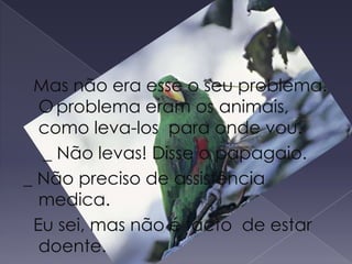   Mas não era esse o seu problema.                                 O	problema eram os animais, como leva-los  para onde vou.    _ Não levas! Disse o papagaio._ Não preciso de assistência medica.   Eu sei, mas não é facto  de estar  doente. 