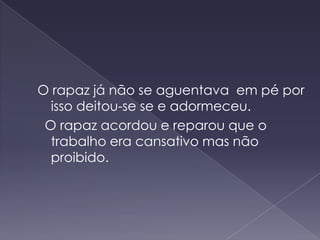 O rapaz já não se aguentava  em pé por isso deitou-se se e adormeceu. O rapaz acordou e reparou que o trabalho era cansativo mas não proibido.