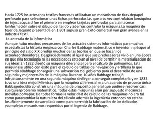 Hacia 1725 los artesanos textiles franceses utilizaban un mecanismo de tiras depapel
perforado para seleccionar unas fichas perforadas las que a su vez controlaban lamáquina
de tejer.Jacquard fue el primero en emplear tarjetas perforadas para almacenar
lainformación sobre el dibujo del tejido y además controlar la máquina.La máquina de
tejer de Jaquard presentada en 1 801 supuso gran éxito comercial yun gran avance en la
industria textil.
La antesala de la informática
Aunque hubo muchos precursores de los actuales sistemas informáticos paramuchos
especialistas la historia empieza con Charles Babbage matemático e inventor inglésque al
principio del siglo XIX predijo muchas de las teorías en que se basan los
actualesordenadores. Desgraciadamente al igual que sus predecesores vivió en una época
en que nila tecnología ni las necesidades estaban al nivel de permitir la materialización de
sus ideas.En 1822 diseñó su máquina diferencial para el cálculo de polinomios. Esta
máquinase utilizó con éxito para el cálculo de tablas de navegación y artillería lo que
permitió aBabbage conseguir una subvención del gobierno para el desarrollo de una
segunda y mejorversión de la máquina.Durante 10 años Babbage trabajó
infructuosamente en una segunda máquina sinllegar a conseguir completarla y en 1833
tuvo una idea mejor.Mientras que la máquina diferencial era un aparato de proceso único
Babbagedecidió construir una máquina de propósito general que pudiese resolver casi
cualquierproblema matemático. Todas estas máquinas eran por supuesto mecánicas
movidas porvapor. De todas formas la velocidad de cálculo de las máquinas no era tal
como paracambiar la naturaleza del cálculo además la ingeniería entonces no estaba
losuficientemente desarrollada como para permitir la fabricación de los delicados
ycomplejos mecanismos requeridos por el ingenio de Babbage.
 