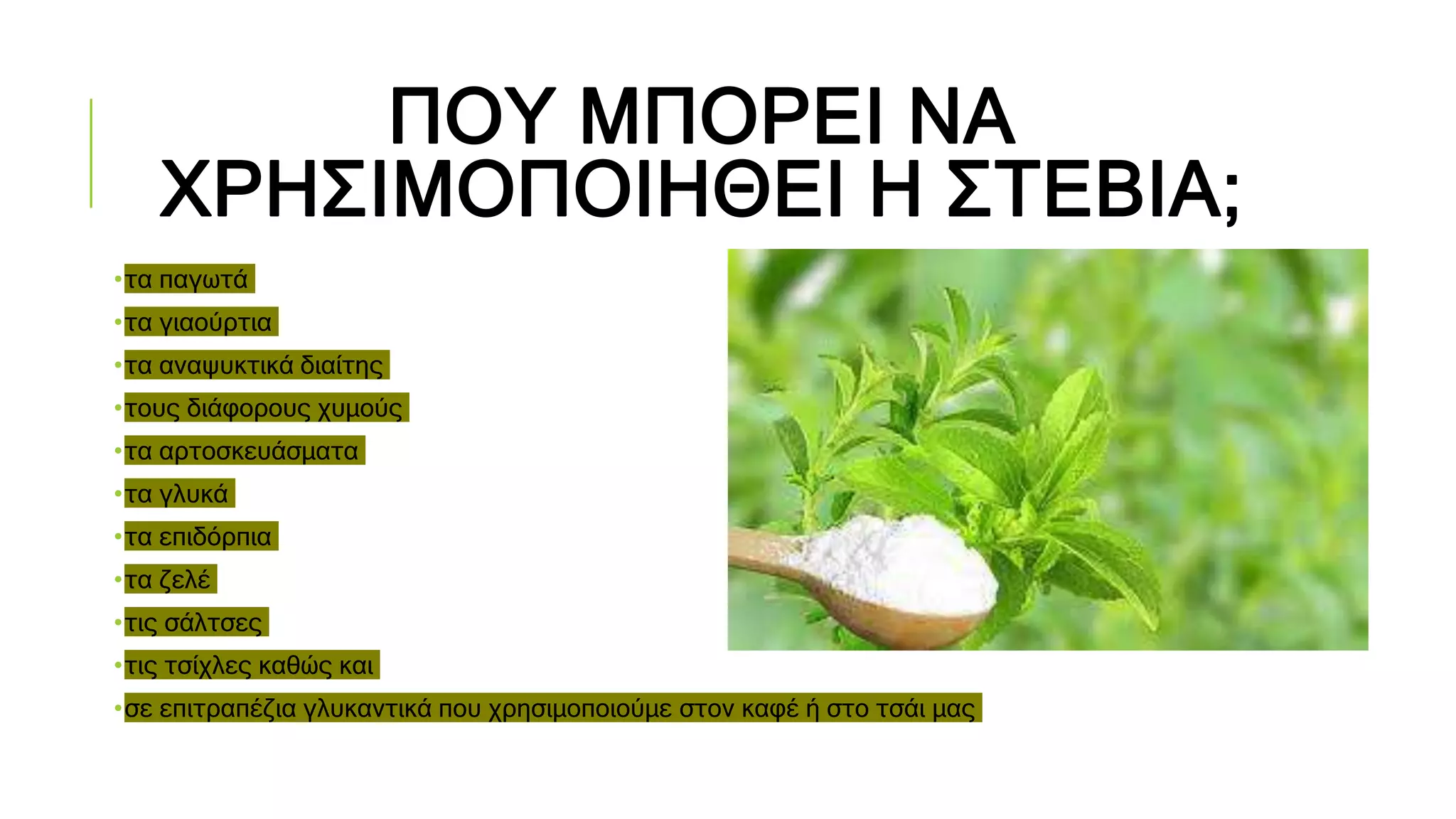 ΠΟΥ ΜΠΟΡΕΙ ΝΑ
ΧΡΗΣΙΜΟΠΟΙΗΘΕΙ Η ΣΤΕΒΙΑ;
•τα παγωτά
•τα γιαούρτια
•τα αναψυκτικά διαίτης
•τους διάφορους χυμούς
•τα αρτοσκευάσματα
•τα γλυκά
•τα επιδόρπια
•τα ζελέ
•τις σάλτσες
•τις τσίχλες καθώς και
•σε επιτραπέζια γλυκαντικά που χρησιμοποιούμε στον καφέ ή στο τσάι μας
 