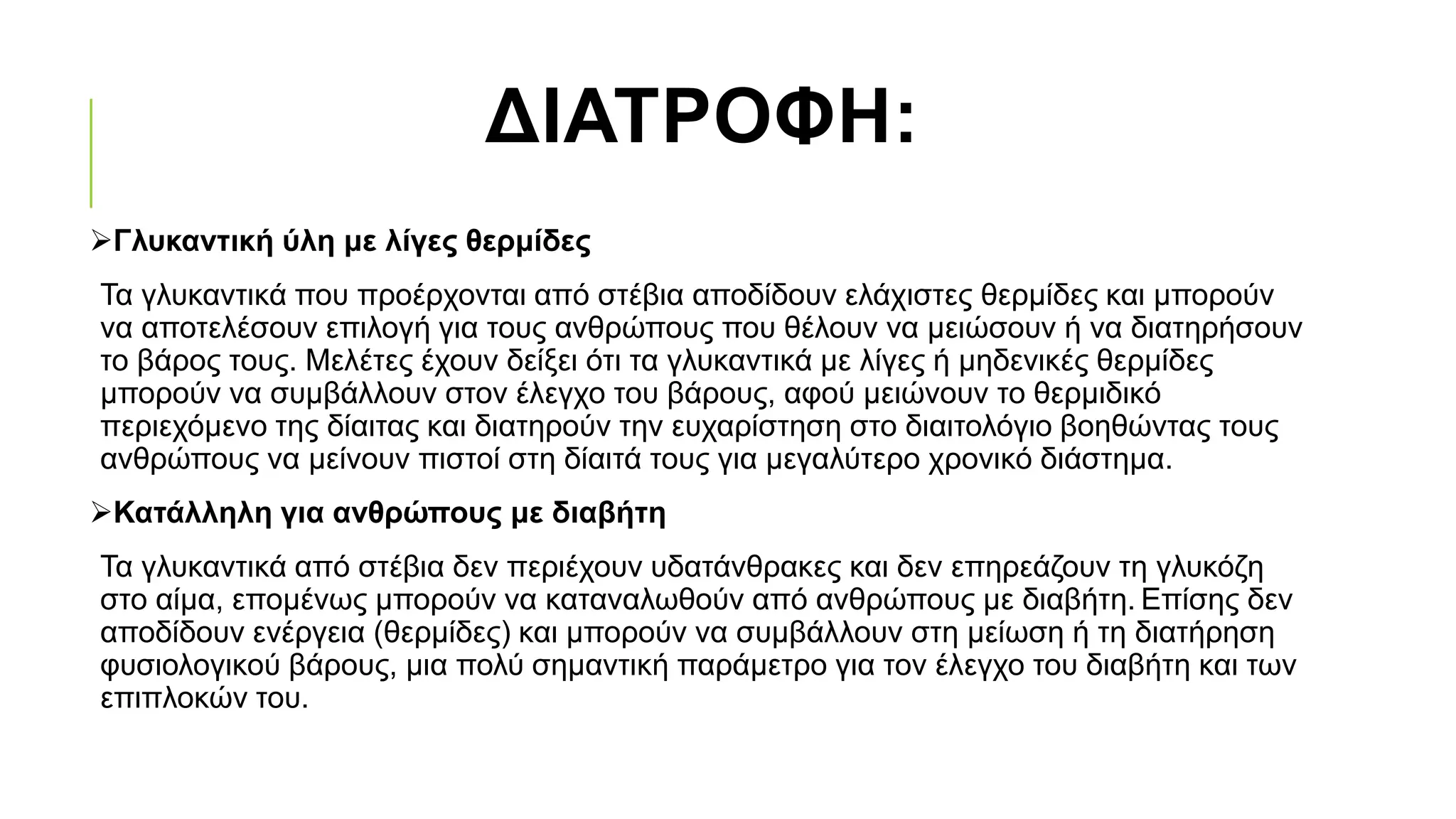 ΔΙΑΤΡΟΦΗ:
Γλυκαντική ύλη με λίγες θερμίδες
Τα γλυκαντικά που προέρχονται από στέβια αποδίδουν ελάχιστες θερμίδες και μπορούν
να αποτελέσουν επιλογή για τους ανθρώπους που θέλουν να μειώσουν ή να διατηρήσουν
το βάρος τους. Μελέτες έχουν δείξει ότι τα γλυκαντικά με λίγες ή μηδενικές θερμίδες
μπορούν να συμβάλλουν στον έλεγχο του βάρους, αφού μειώνουν το θερμιδικό
περιεχόμενο της δίαιτας και διατηρούν την ευχαρίστηση στο διαιτολόγιο βοηθώντας τους
ανθρώπους να μείνουν πιστοί στη δίαιτά τους για μεγαλύτερο χρονικό διάστημα.
Κατάλληλη για ανθρώπους με διαβήτη
Τα γλυκαντικά από στέβια δεν περιέχουν υδατάνθρακες και δεν επηρεάζουν τη γλυκόζη
στο αίμα, επομένως μπορούν να καταναλωθούν από ανθρώπους με διαβήτη. Επίσης δεν
αποδίδουν ενέργεια (θερμίδες) και μπορούν να συμβάλλουν στη μείωση ή τη διατήρηση
φυσιολογικού βάρους, μια πολύ σημαντική παράμετρο για τον έλεγχο του διαβήτη και των
επιπλοκών του.
 