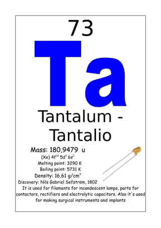 73
Tantalum -
Tantalio
Mass: 180,9479 u
(Xe) 4f14
5d3
6s2
Melting point: 3290 K
Boiling point: 5731 K
Density: 16,61 g/cm3
Discovery: Nils Gabriel Sefström, 1802
It is used for filaments for incandescent lamps, parts for
contactors, rectifiers and electrolytic capacitors. Also it's used
for making surgical instruments and implants
 