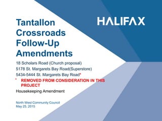 Tantallon
Crossroads
Follow-Up
Amendments
18 Scholars Road (Church proposal)
5178 St. Margarets Bay Road(Superstore)
5434-5444 St. Margarets Bay Road*
⃰ REMOVED FROM CONSIDERATION IN THIS
PROJECT
Housekeeping Amendment
North West Community Council
May 25, 2015
 