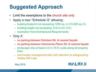 Suggested Approach
• Limit the exemptions to the church site only
• Apply a new “Schedule Q” allowing:
– building footprint not exceeding 1255 sq. m (13,500 sq. ft.)
– building height not exceeding 12.6 m (41.3 ft.)
– exemption from Architectural Requirements
• Only if:
– no parking between Scholars Rd. & nearest façade
– no parking between Hammonds Plains Rd. & nearest façade
– landscape strip at least 4.5 m (15 ft.) wide along all property
lines
– stormwater management plan with attention to safeguarding
Hubley Mill Lake
May 2015
 