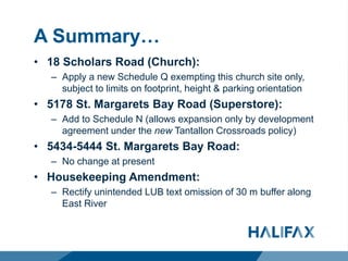 A Summary…
• 18 Scholars Road (Church):
– Apply a new Schedule Q exempting this church site only,
subject to limits on footprint, height & parking orientation
• 5178 St. Margarets Bay Road (Superstore):
– Add to Schedule N (allows expansion only by development
agreement under the new Tantallon Crossroads policy)
• 5434-5444 St. Margarets Bay Road:
– No change at present
• Housekeeping Amendment:
– Rectify unintended LUB text omission of 30 m buffer along
East River
 