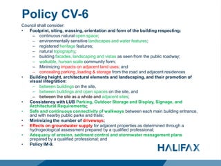 Policy CV-6
Council shall consider:
• Footprint, siting, massing, orientation and form of the building respecting:
– continuous natural open space;
– environmentally sensitive landscapes and water features;
– registered heritage features;
– natural topography;
– building facades, landscaping and vistas as seen from the public roadway;
– walkable, human scale community form;
– Minimizing impacts on adjacent land uses; and
– concealing parking, loading & storage from the road and adjacent residences
• Building height, architectural elements and landscaping, and their promotion of
visual integration:
– between buildings on the site,
– between buildings and open spaces on the site, and
– between the site as a whole and adjacent sites;
• Consistency with LUB Parking, Outdoor Storage and Display, Signage, and
Architectural Requirements;
• Safe and continuous connectivity of walkways between each main building entrance,
and with nearby public parks and trails;
• Minimizing the number of driveways;
• Effects on groundwater supply for adjacent properties as determined through a
hydrogeological assessment prepared by a qualified professional;
• Adequacy of erosion, sediment control and stormwater management plans
prepared by a qualified professional; and
• Policy IM-9.
 