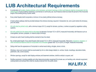 LUB Architectural Requirements
a. A combination of arcades, display windows, entry doorways, permanent awnings or other such features shall be incorporated into the
street façade of every building containing a commercial or community use. Such features shall be at least 60 percent of the horizontal
length of the building facing a public street;
b. Every street façade shall incorporate a minimum of one clearly defined entrance doorway;
c. A hard surface walkway shall be provided between the entrance doorway required in Subsection (b), and a point where the driveway
joins the street;
d. All roofs shall be pitched roofs, with a minimum slope of 6:12, except for dormers, porches, or where occupied by vegetative roofing
systems;
e. All roofs visible from the street shall be articulated at intervals of at least 15.3 m (50 ft.) measured horizontally, with features such as
cross-gables, dormers, parapets, or masonry-style chimneys;
f. At least one wall of each building shall be oriented to face the street;
g. No uninterrupted length of any street facade shall exceed 15.3 m (50 ft.) measured horizontally. Wall plane projections, recesses, or
other architectural features shall be incorporated into all facades greater than 15.3 m (50 ft.) in length, measured horizontally;
h. Siding shall have the appearance of horizontal or vertical wood siding, shingles, stone or brick;
i. Windows, doors and corners shall be accentuated by trim or other design details (i.e. arches, hoods, mouldings, decorative lintels,
pediments, sills, corner boards);
j. Window openings, except for retail display windows and basement windows, shall be vertical or square; and
k. Rooftop equipment, including satellite and other telecommunication equipment for private use, air handling units, elevator equipment,
cooling towers and exhaust fans shall be visually screened from the public street.
 