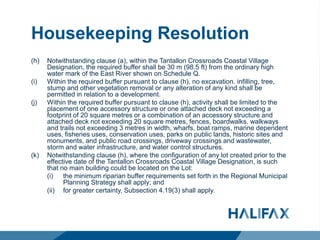 Housekeeping Resolution
(h) Notwithstanding clause (a), within the Tantallon Crossroads Coastal Village
Designation, the required buffer shall be 30 m (98.5 ft) from the ordinary high
water mark of the East River shown on Schedule Q.
(i) Within the required buffer pursuant to clause (h), no excavation. infilling, tree,
stump and other vegetation removal or any alteration of any kind shall be
permitted in relation to a development.
(j) Within the required buffer pursuant to clause (h), activity shall be limited to the
placement of one accessory structure or one attached deck not exceeding a
footprint of 20 square metres or a combination of an accessory structure and
attached deck not exceeding 20 square metres, fences, boardwalks. walkways
and trails not exceeding 3 metres in width, wharfs, boat ramps, marine dependent
uses, fisheries uses, conservation uses, parks on public lands, historic sites and
monuments, and public road crossings, driveway crossings and wastewater,
storm and water infrastructure, and water control structures.
(k) Notwithstanding clause (h), where the configuration of any lot created prior to the
effective date of the Tantallon Crossroads Coastal Village Designation, is such
that no main building could be located on the Lot:
(i) the minimum riparian buffer requirements set forth in the Regional Municipal
Planning Strategy shall apply; and
(ii) for greater certainty, Subsection 4.19(3) shall apply.
 