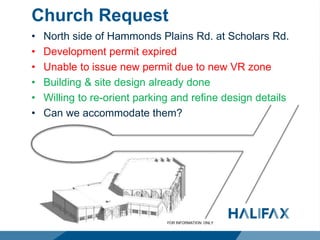 Church Request
• North side of Hammonds Plains Rd. at Scholars Rd.
• Development permit expired
• Unable to issue new permit due to new VR zone
• Building & site design already done
• Willing to re-orient parking and refine design details
• Can we accommodate them?
 