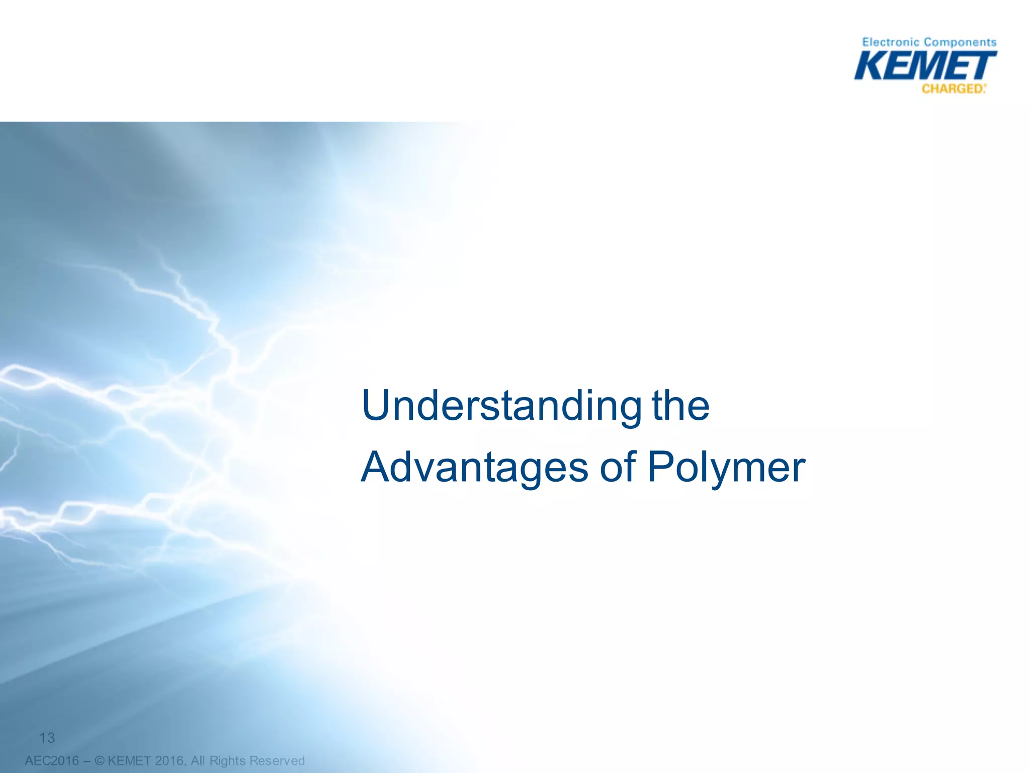 13
AEC2016 – ©2016 KEMET Corporation, All Rights Reserved
Breakdown Voltage Test
(100uF/16V: MnO2 Cathode vs Polymer Cathode)
MnO2
(Ignition)
Polymer
(No Ignition)
Surface residue
from neighboring
MnO2 Failure
10pc Sample Sizes
Post Test
Board
Test
Board
Layout
BDV Test Condition
• 2 Reflow Passes
• 85ºC
• 3.3V/sec ramp
• 1.0 Amp
• No series resistance
No External Damage
External
Damage
(Part was
Yellow)
MnO2
Polymer
 