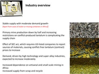 Industry overview
Stable supply with moderate demand growth-
(Apart from cases of stolen or missing containers in Africa)
Primary mine production down by half and increasing
restrictions on conflict-produced tantalum is complicating the
supply chain
Effect of SEC act, which requires US-listed companies to report
sources of materials, causing conflict-free tantalum (contract)
prices to increase
Demand, driven by high technology and super alloy industries,
expected to increase moderately
Increased dependence on artisanal and small scale mining in
Africa
Increased supply from scrap and recycle 2
 